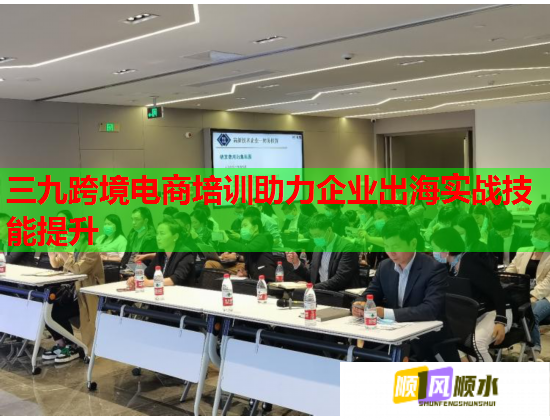 三九跨境電商培訓助力企業(yè)出海實戰(zhàn)技能提升